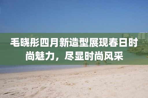 毛晓彤四月新造型展现春日时尚魅力，尽显时尚风采