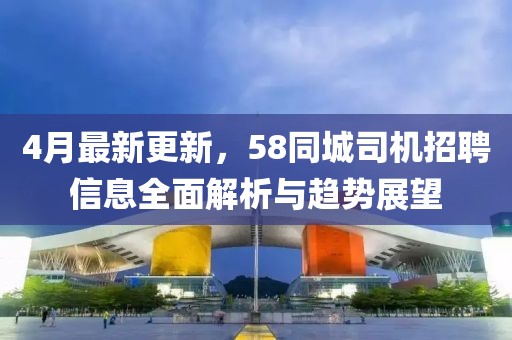 4月最新更新，58同城司机招聘信息全面解析与趋势展望