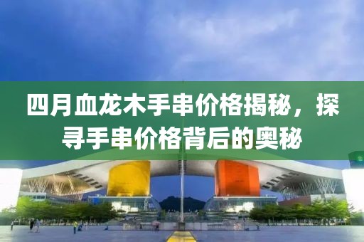 四月血龙木手串价格揭秘，探寻手串价格背后的奥秘