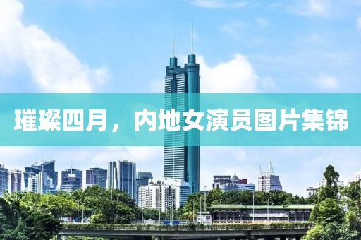 璀璨四月，内地女演员图片集锦