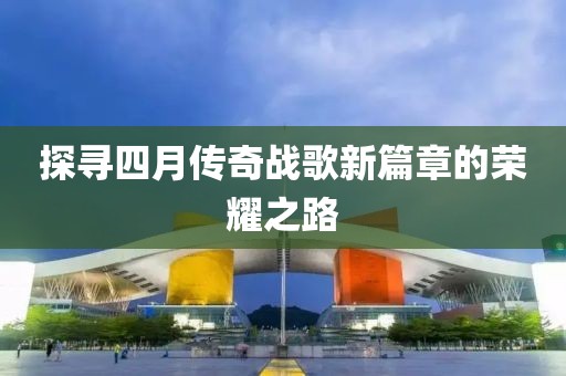 探寻四月传奇战歌新篇章的荣耀之路