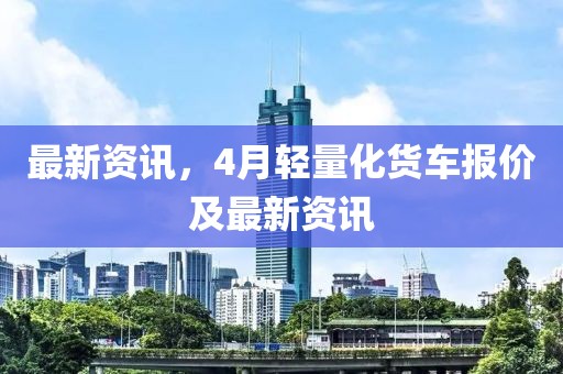 最新资讯，4月轻量化货车报价及最新资讯