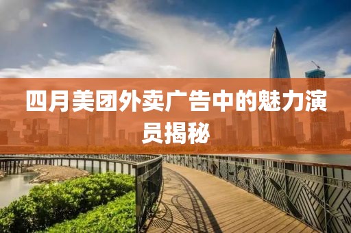四月美团外卖广告中的魅力演员揭秘
