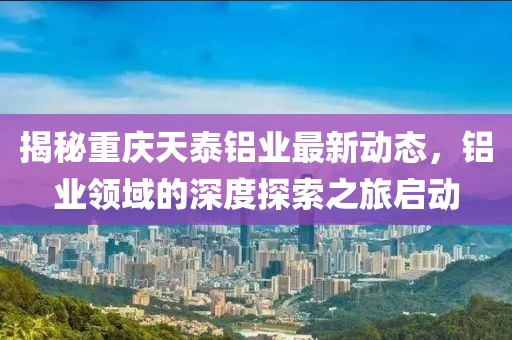 揭秘重庆天泰铝业最新动态，铝业领域的深度探索之旅启动