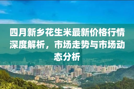 四月新乡花生米最新价格行情深度解析，市场走势与市场动态分析