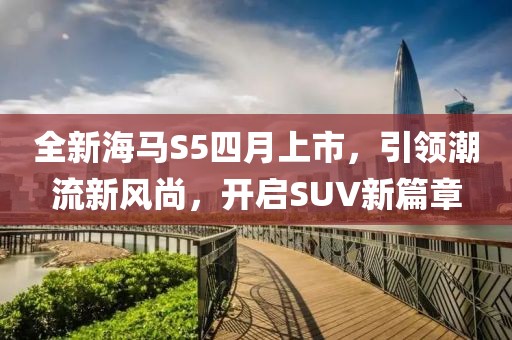 全新海马S5四月上市，引领潮流新风尚，开启SUV新篇章