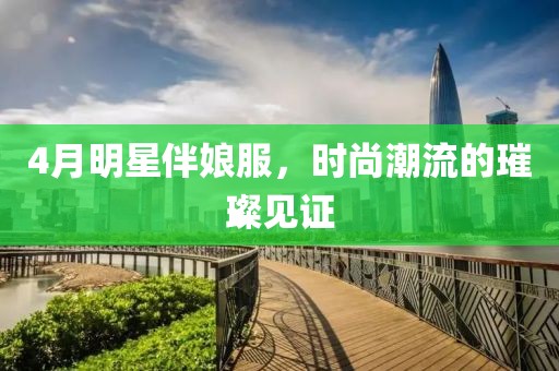 4月明星伴娘服，时尚潮流的璀璨见证