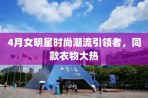 4月女明星时尚潮流引领者，同款衣物大热