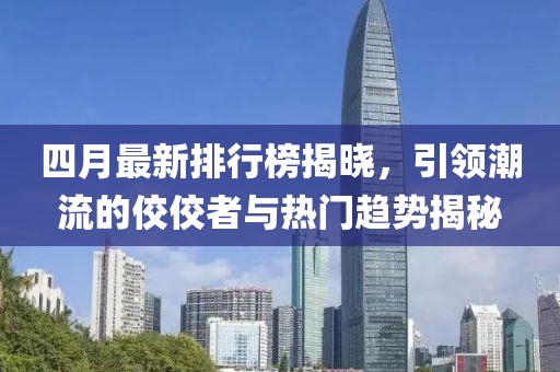 四月最新排行榜揭晓，引领潮流的佼佼者与热门趋势揭秘