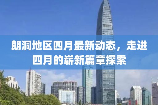 朗洞地区四月最新动态，走进四月的崭新篇章探索