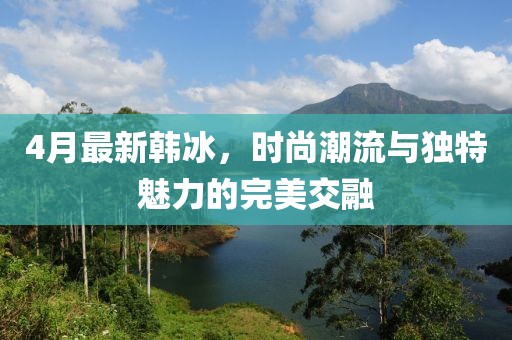 4月最新韩冰，时尚潮流与独特魅力的完美交融