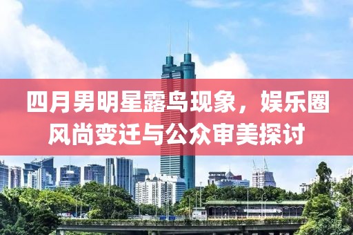 四月男明星露鸟现象，娱乐圈风尚变迁与公众审美探讨