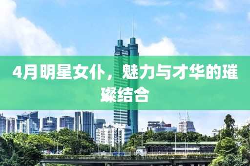 4月明星女仆，魅力与才华的璀璨结合