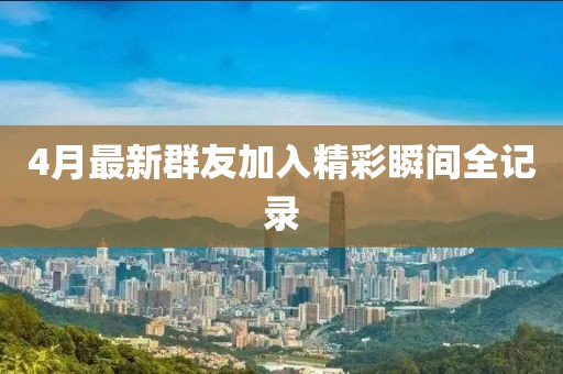 4月最新群友加入精彩瞬间全记录
