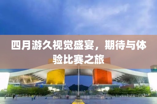 四月游久视觉盛宴，期待与体验比赛之旅