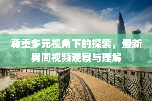 尊重多元视角下的探索，最新男同视频观察与理解