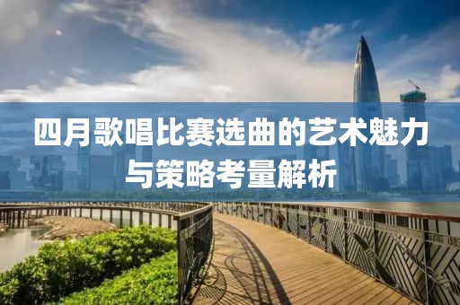 四月歌唱比赛选曲的艺术魅力与策略考量解析