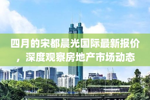 四月的宋都晨光国际最新报价，深度观察房地产市场动态