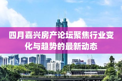 四月嘉兴房产论坛聚焦行业变化与趋势的最新动态