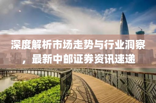 深度解析市场走势与行业洞察，最新中邮证券资讯速递