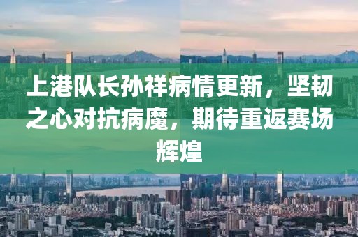 上港队长孙祥病情更新，坚韧之心对抗病魔，期待重返赛场辉煌