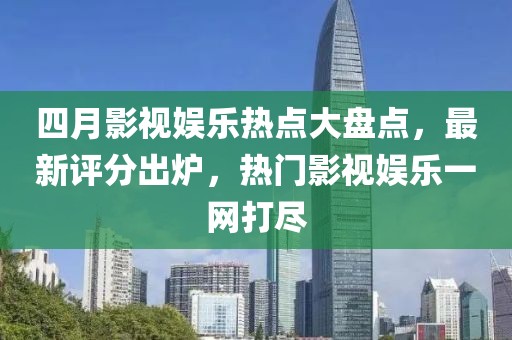 四月影视娱乐热点大盘点，最新评分出炉，热门影视娱乐一网打尽