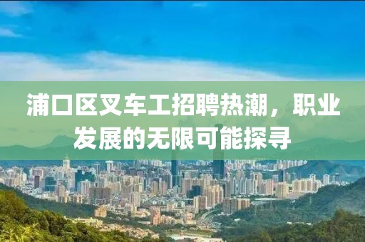 浦口区叉车工招聘热潮，职业发展的无限可能探寻