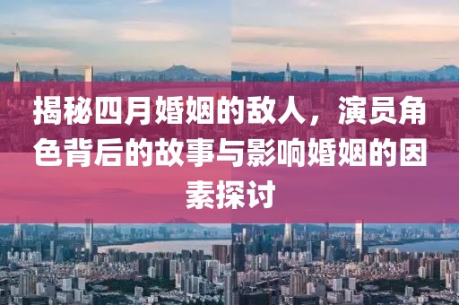 揭秘四月婚姻的敌人，演员角色背后的故事与影响婚姻的因素探讨