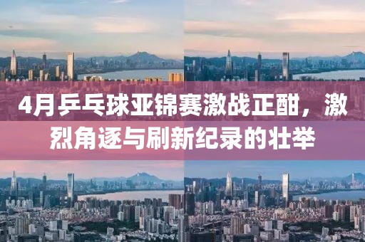 4月乒乓球亚锦赛激战正酣，激烈角逐与刷新纪录的壮举
