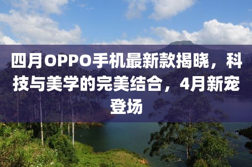 四月OPPO手机最新款揭晓，科技与美学的完美结合，4月新宠登场