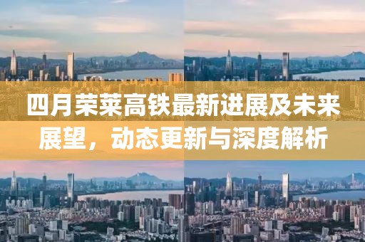 四月荣莱高铁最新进展及未来展望，动态更新与深度解析