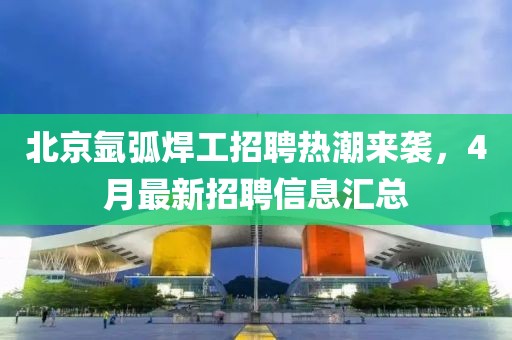 北京氩弧焊工招聘热潮来袭，4月最新招聘信息汇总