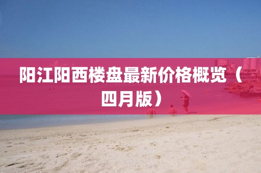 阳江阳西楼盘最新价格概览（四月版）