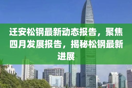 迁安松钢最新动态报告，聚焦四月发展报告，揭秘松钢最新进展