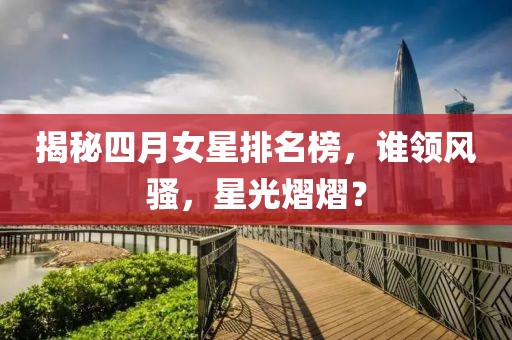 揭秘四月女星排名榜，谁领风骚，星光熠熠？