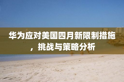 华为应对美国四月新限制措施，挑战与策略分析
