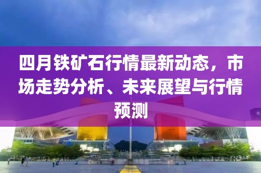 四月铁矿石行情最新动态，市场走势分析、未来展望与行情预测