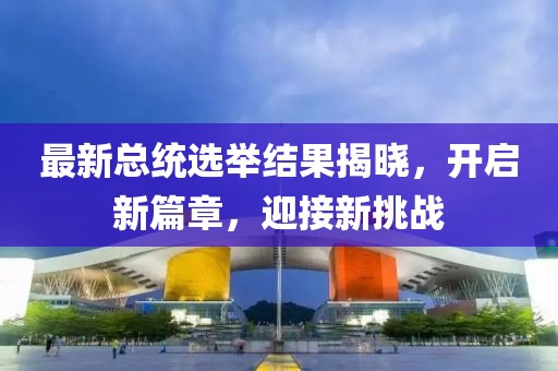 最新总统选举结果揭晓，开启新篇章，迎接新挑战