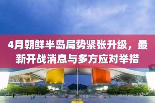 4月朝鲜半岛局势紧张升级，最新开战消息与多方应对举措