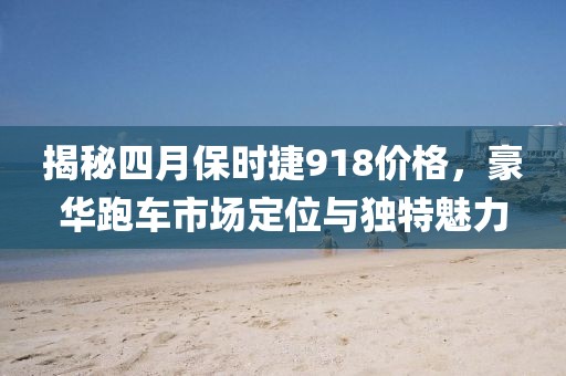 揭秘四月保时捷918价格，豪华跑车市场定位与独特魅力