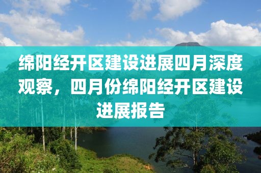绵阳经开区建设进展四月深度观察，四月份绵阳经开区建设进展报告