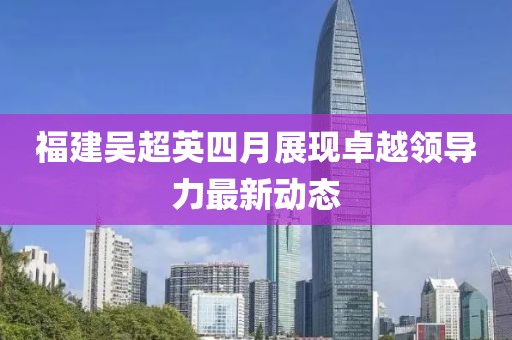 福建吴超英四月展现卓越领导力最新动态