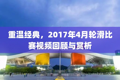 重温经典，2017年4月轮滑比赛视频回顾与赏析