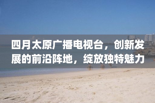四月太原广播电视台，创新发展的前沿阵地，绽放独特魅力