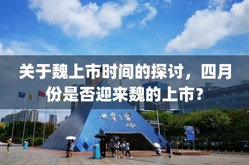 关于魏上市时间的探讨，四月份是否迎来魏的上市？