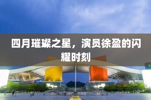 四月璀璨之星，演员徐盈的闪耀时刻