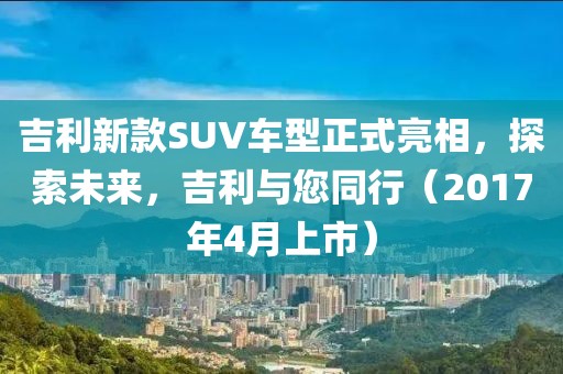 吉利新款SUV车型正式亮相，探索未来，吉利与您同行（2017年4月上市）