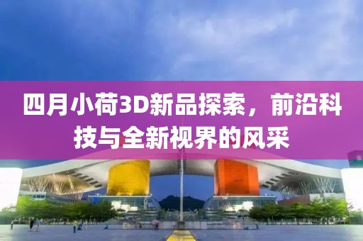 四月小荷3D新品探索，前沿科技与全新视界的风采