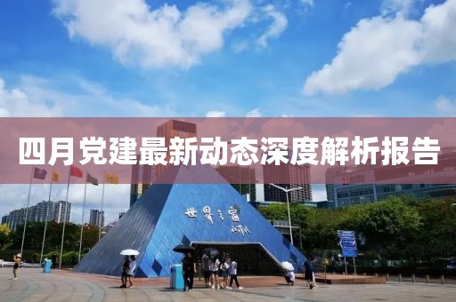 四月党建最新动态深度解析报告
