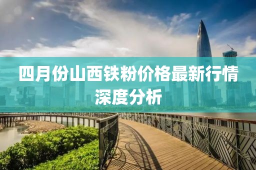 四月份山西铁粉价格最新行情深度分析